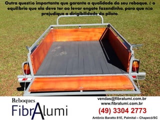 Antônio Baratto 81E, Palmital – Chapecó/SC 
vendas@fibralumi.com.br 
www.fibralumi.com.br 
(49) 3304 2773 
Outra questão importante que garante a qualidade do seu reboque, é o equilíbrio que ela deve ter ao levar engate fazendinha, para que não prejudique a dirigibilidade do piloto.  