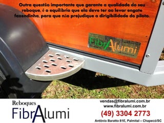 Antônio Baratto 81E, Palmital – Chapecó/SC 
vendas@fibralumi.com.br 
www.fibralumi.com.br 
(49) 3304 2773 
Outra questão importante que garante a qualidade do seu reboque, é o equilíbrio que ela deve ter ao levar engate fazendinha, para que não prejudique a dirigibilidade do piloto.  