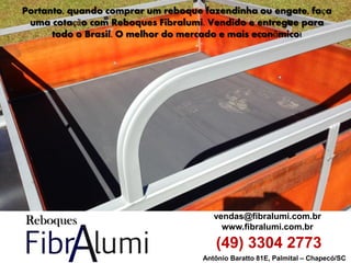Antônio Baratto 81E, Palmital – Chapecó/SC 
vendas@fibralumi.com.br 
www.fibralumi.com.br 
(49) 3304 2773 
Portanto, quando comprar um reboque fazendinha ou engate, faça uma cotação com Reboques Fibralumi. Vendido e entregue para todo o Brasil. O melhor do mercado e mais econômico! 