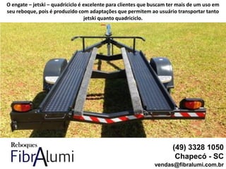 (49) 3328 1050
Chapecó - SC
vendas@fibralumi.com.br
O engate – jetski – quadriciclo é excelente para clientes que buscam ter mais de um uso em
seu reboque, pois é produzido com adaptações que permitem ao usuário transportar tanto
jetski quanto quadriciclo.