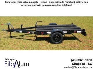 (49) 3328 1050
Chapecó - SC
vendas@fibralumi.com.br
Para saber mais sobre o engate – jetski – quadriciclo da Fibralumi, solicite seu
orçamento através de nosso email ou telefone!