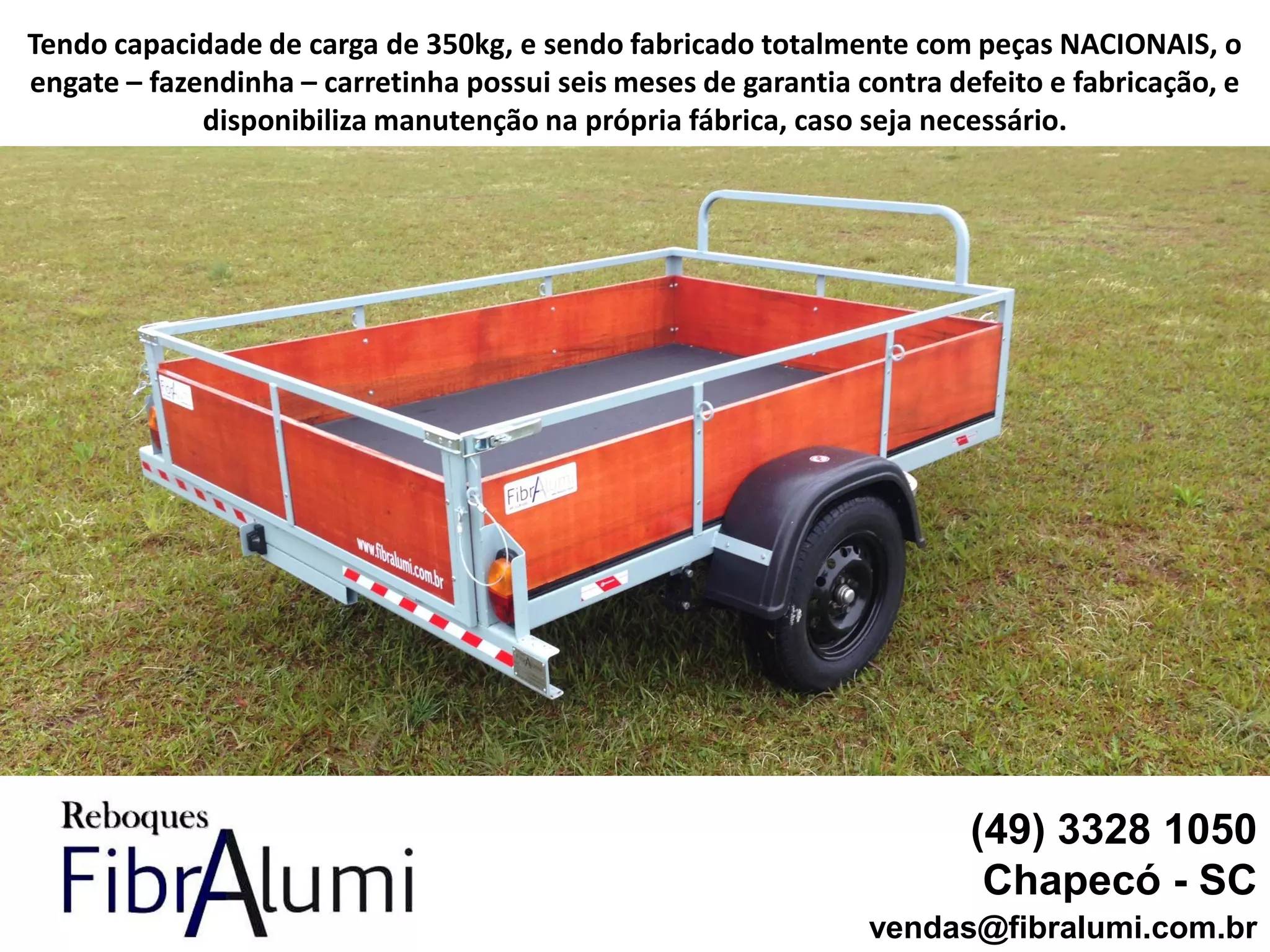 (49) 3328 1050
Chapecó - SC
vendas@fibralumi.com.br
Tendo capacidade de carga de 350kg, e sendo fabricado totalmente com peças NACIONAIS, o
engate – fazendinha – carretinha possui seis meses de garantia contra defeito e fabricação, e
disponibiliza manutenção na própria fábrica, caso seja necessário.