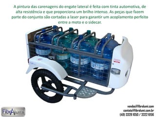 A pintura das carenagens do engate lateral é feita com tinta automotiva, de
alta resistência e que proporciona um brilho intenso. As peças que fazem
parte do conjunto são cortadas a laser para garantir um acoplamento perfeito
entre a moto e o sidecar.
vendas@fibralumi.com
contato@fibralumi.com.br
(49) 3328 1050 / 3322 6156
 