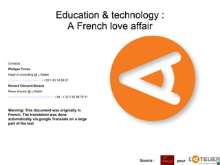 Education & technology : A French love affair Source :   pour  Contacts :  Philippe Torres Head of consulting @ L’Atelier [email_address]  / +33 1 40 14 58 57 Renaud Edouard-Baraud News director @ L’Atelier [email_address]  / tel : + 33 1 42 98 79 31 Warning: This document was originally in French. The translation was done automatically via google Translate on a large part of the text  