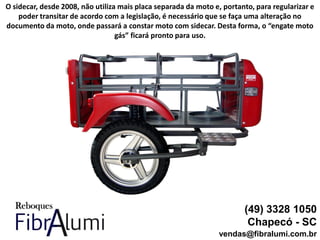 (49) 3328 1050
Chapecó - SC
vendas@fibralumi.com.br
O sidecar, desde 2008, não utiliza mais placa separada da moto e, portanto, para regularizar e
poder transitar de acordo com a legislação, é necessário que se faça uma alteração no
documento da moto, onde passará a constar moto com sidecar. Desta forma, o “engate moto
gás” ficará pronto para uso.
 