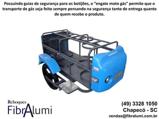 (49) 3328 1050
Chapecó - SC
vendas@fibralumi.com.br
Possuindo guias de segurança para os botijões, o “engate moto gás” permite que o
transporte de gás seja feito sempre pensando na segurança tanto de entrega quanto
de quem recebe o produto.
 