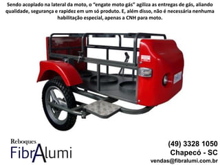 (49) 3328 1050
Chapecó - SC
vendas@fibralumi.com.br
Sendo acoplado na lateral da moto, o “engate moto gás” agiliza as entregas de gás, aliando
qualidade, segurança e rapidez em um só produto. E, além disso, não é necessária nenhuma
habilitação especial, apenas a CNH para moto.
 