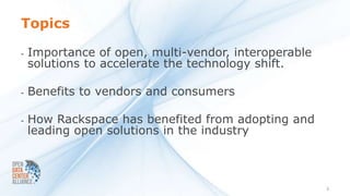 Topics

-   Importance of open, multi-vendor, interoperable
    solutions to accelerate the technology shift.

-   Benefits to vendors and consumers

-   How Rackspace has benefited from adopting and
    leading open solutions in the industry



                                                      2
 