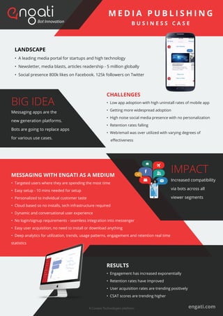 CHALLENGES
• Low app adoption with high uninstall rates of mobile app
• Getting more widespread adoption
• High noise social media presence with no personalization
• Retention rates falling
• Web/email was over utilized with varying degrees of
eﬀectiveness
LANDSCAPE
• A leading media portal for startups and high technology
• Newsletter, media blasts, articles readership - 5 million globally
• Social presence 800k likes on Facebook. 125k followers on Twitter
MESSAGING WITH ENGATI AS A MEDIUM
• Targeted users where they are spending the most time
• Easy setup - 10 mins needed for setup
• Personalized to individual customer taste
• Cloud based so no installs, tech infrastructure required
• Dynamic and conversational user experience
• No login/signup requirements - seamless integration into messenger
• Easy user acquisition, no need to install or download anything
• Deep analytics for utilization, trends, usage patterns, engagement and retention real time
statistics
engati.com
M E D I A P U B L I S H I N G
B U S I N E S S C A S E
RESULTS
• Engagement has increased exponentially
• Retention rates have improved
• User acquisition rates are trending positively
• CSAT scores are trending higher
BIG IDEA
Messaging apps are the
new generation platforms.
Bots are going to replace apps
for various use cases.
IMPACT
Increased compatibility
via bots across all
viewer segments
A Coviam Technologies platform
 