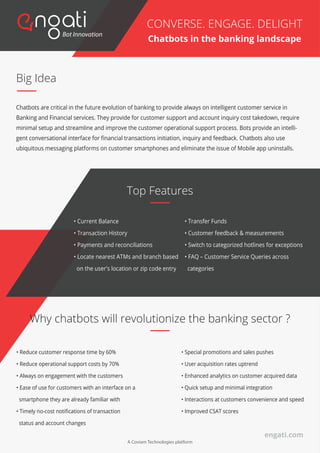 Big Idea
Chatbots are critical in the future evolution of banking to provide always on intelligent customer service in
Banking and Financial services. They provide for customer support and account inquiry cost takedown, require
minimal setup and streamline and improve the customer operational support process. Bots provide an intelli-
gent conversational interface for ﬁnancial transactions initiation, inquiry and feedback. Chatbots also use
ubiquitous messaging platforms on customer smartphones and eliminate the issue of Mobile app uninstalls.
CONVERSE. ENGAGE. DELIGHT
Chatbots in the banking landscape
• Current Balance
• Transaction History
• Payments and reconciliations
• Locate nearest ATMs and branch based
on the user's location or zip code entry
• Transfer Funds
• Customer feedback & measurements
• Switch to categorized hotlines for exceptions
• FAQ – Customer Service Queries across
categories
Top Features
Why chatbots will revolutionize the banking sector ?
• Reduce customer response time by 60%
• Reduce operational support costs by 70%
• Always on engagement with the customers
• Ease of use for customers with an interface on a
smartphone they are already familiar with
• Timely no-cost notiﬁcations of transaction
status and account changes
• Special promotions and sales pushes
• User acquisition rates uptrend
• Enhanced analytics on customer acquired data
• Quick setup and minimal integration
• Interactions at customers convenience and speed
• Improved CSAT scores
engati.com
A Coviam Technologies platform
 