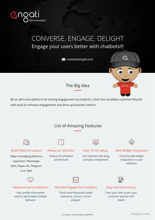 CONVERSE. ENGAGE. DELIGHT
Engage your users better with chatbots!!!
List of Amazing Features
Always on 365x24x7
Robust cloud-based
architecture
Multi-Platform support
Major messaging platforms
supported - Messenger,
Slack, Skype, Kik, Telegram,
Line, Viber
Easy 10 min setup
GUI interface with plug
and play components
Web Widget Integration
Chat bot web widget
integration on your
websites
Detailed Engagement Analytics
Track most frequently asked
questions, actions, cohort
analysis
Response personalization
User proﬁle information
used to personalize chatbot
behavior
Easy chat bot training
Train your bots as per your
customer queries and
needs
Be an all-in-one platform for driving engagement via chatbots. Cover the complete customer lifecycle
with tools to enhance engagement and drive up business metrics.
The Big Idea
engati.comA Coviam Technologies platform
contact@engati.com
 