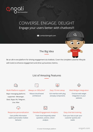 CONVERSE. ENGAGE. DELIGHT
Engage your users better with chatbots!!!
List of Amazing Features
Always on 365x24x7
Robust cloud-based
architecture
Multi-Platform support
Major messaging platforms
supported - Messenger,
Slack, Skype, Kik, Telegram,
Line, Viber
Easy 10 min setup
GUI interface with plug
and play components
Web Widget Integration
Chat bot web widget
integration on your
websites
Detailed Engagement Analytics
Track most frequently asked
questions, actions, cohort
analysis
Response personalization
User proﬁle information
used to personalize chatbot
behavior
Easy chat bot training
Train your bots as per your
customer queries and
needs
Be an all-in-one platform for driving engagement via chatbots. Cover the complete customer lifecycle
with tools to enhance engagement and drive up business metrics.
The Big Idea
A Coviam Technologies platform
contact@engati.com
engati.com
 