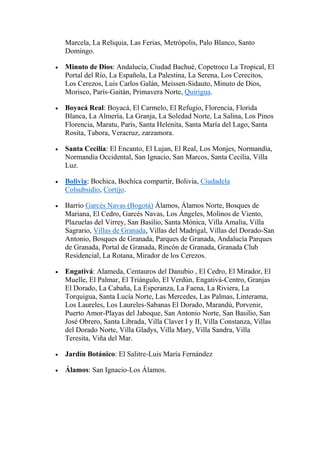 Marcela, La Reliquia, Las Ferias, Metrópolis, Palo Blanco, Santo
Domingo.
Minuto de Dios: Andalucía, Ciudad Bachué, Copetroco La Tropical, El
Portal del Río, La Española, La Palestina, La Serena, Los Cerecitos,
Los Cerezos, Luis Carlos Galán, Meissen-Sidauto, Minuto de Dios,
Morisco, París-Gaitán, Primavera Norte, Quirigua.
Boyacá Real: Boyacá, El Carmelo, El Refugio, Florencia, Florida
Blanca, La Almería, La Granja, La Soledad Norte, La Salina, Los Pinos
Florencia, Maratu, París, Santa Helenita, Santa María del Lago, Santa
Rosita, Tabora, Veracruz, zarzamora.
Santa Cecilia: El Encanto, El Lujan, El Real, Los Monjes, Normandía,
Normandía Occidental, San Ignacio, San Marcos, Santa Cecilia, Villa
Luz.
Bolivia: Bochica, Bochica compartir, Bolivia, Ciudadela
Colsubsidio, Cortijo.
Barrio Garcés Navas (Bogotá) Álamos, Álamos Norte, Bosques de
Mariana, El Cedro, Garcés Navas, Los Ángeles, Molinos de Viento,
Plazuelas del Virrey, San Basilio, Santa Mónica, Villa Amalia, Villa
Sagrario, Villas de Granada, Villas del Madrigal, Villas del Dorado-San
Antonio, Bosques de Granada, Parques de Granada, Andalucía Parques
de Granada, Portal de Granada, Rincón de Granada, Granada Club
Residencial, La Rotana, Mirador de los Cerezos.
Engativá: Alameda, Centauros del Danubio , El Cedro, El Mirador, El
Muelle, El Palmar, El Triángulo, El Verdún, Engativá-Centro, Granjas
El Dorado, La Cabaña, La Esperanza, La Faena, La Riviera, La
Torquigua, Santa Lucía Norte, Las Mercedes, Las Palmas, Linterama,
Los Laureles, Los Laureles-Sabanas El Dorado, Marandú, Porvenir,
Puerto Amor-Playas del Jaboque, San Antonio Norte, San Basilio, San
José Obrero, Santa Librada, Villa Claver I y II, Villa Constanza, Villas
del Dorado Norte, Villa Gladys, Villa Mary, Villa Sandra, Villa
Teresita, Viña del Mar.
Jardín Botánico: El Salitre-Luis María Fernández
Álamos: San Ignacio-Los Álamos.
 