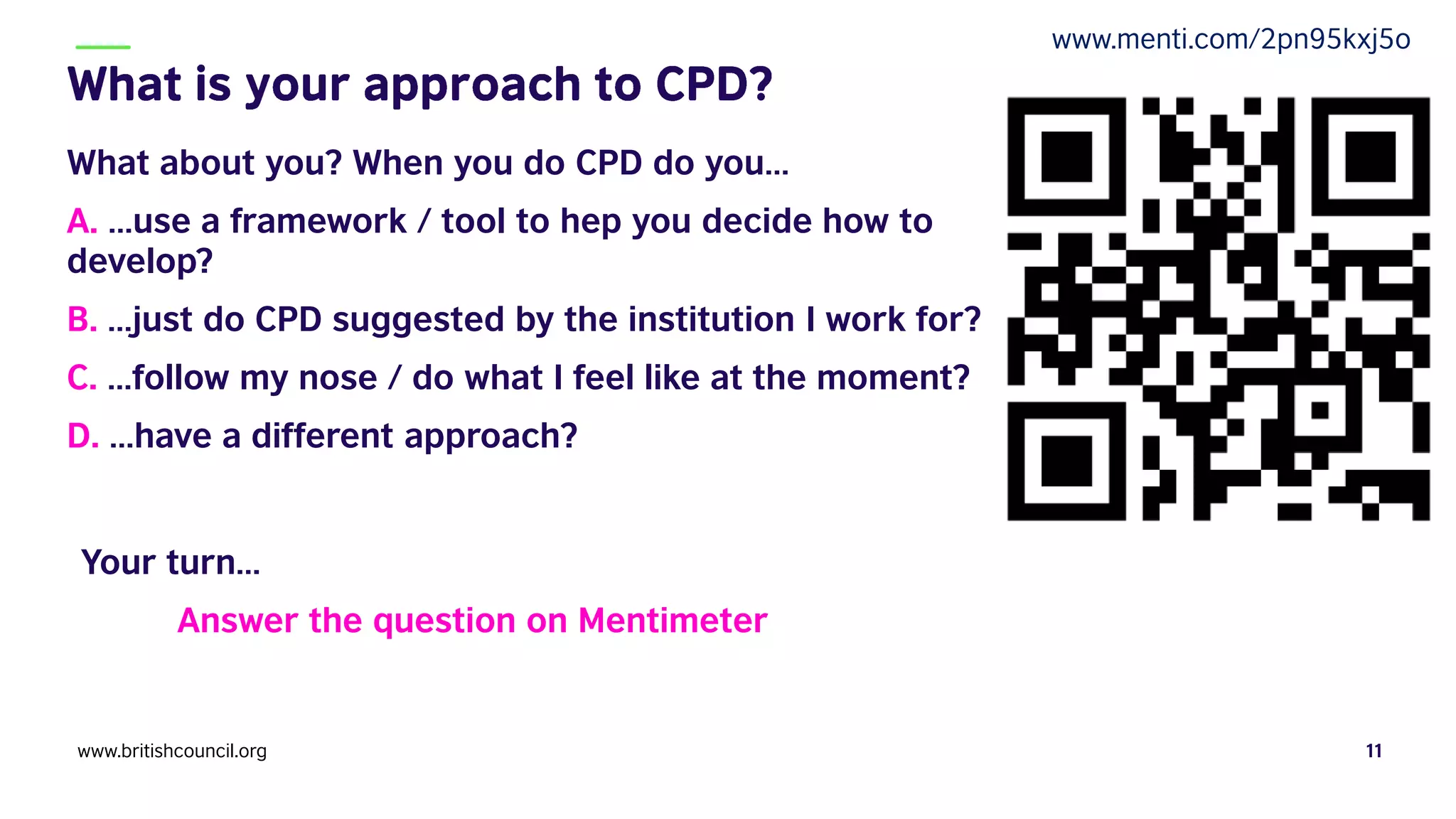 What about you? When you do CPD do you…
A. …use a framework / tool to hep you decide how to
develop?
B. …just do CPD suggested by the institution I work for?
C. …follow my nose / do what I feel like at the moment?
D. …have a different approach?
Your turn…
Answer the question on Mentimeter
www.britishcouncil.org 11
www.menti.com/2pn95kxj5o
 