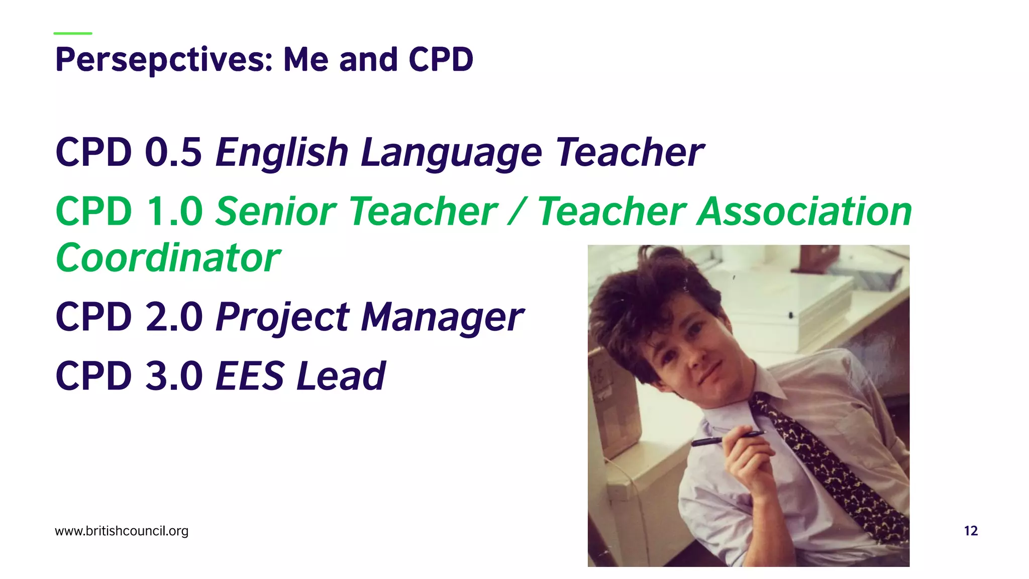 CPD 0.5 English Language Teacher
CPD 1.0 Senior Teacher / Teacher Association
Coordinator
CPD 2.0 Project Manager
CPD 3.0 EES Lead
www.britishcouncil.org 12
 