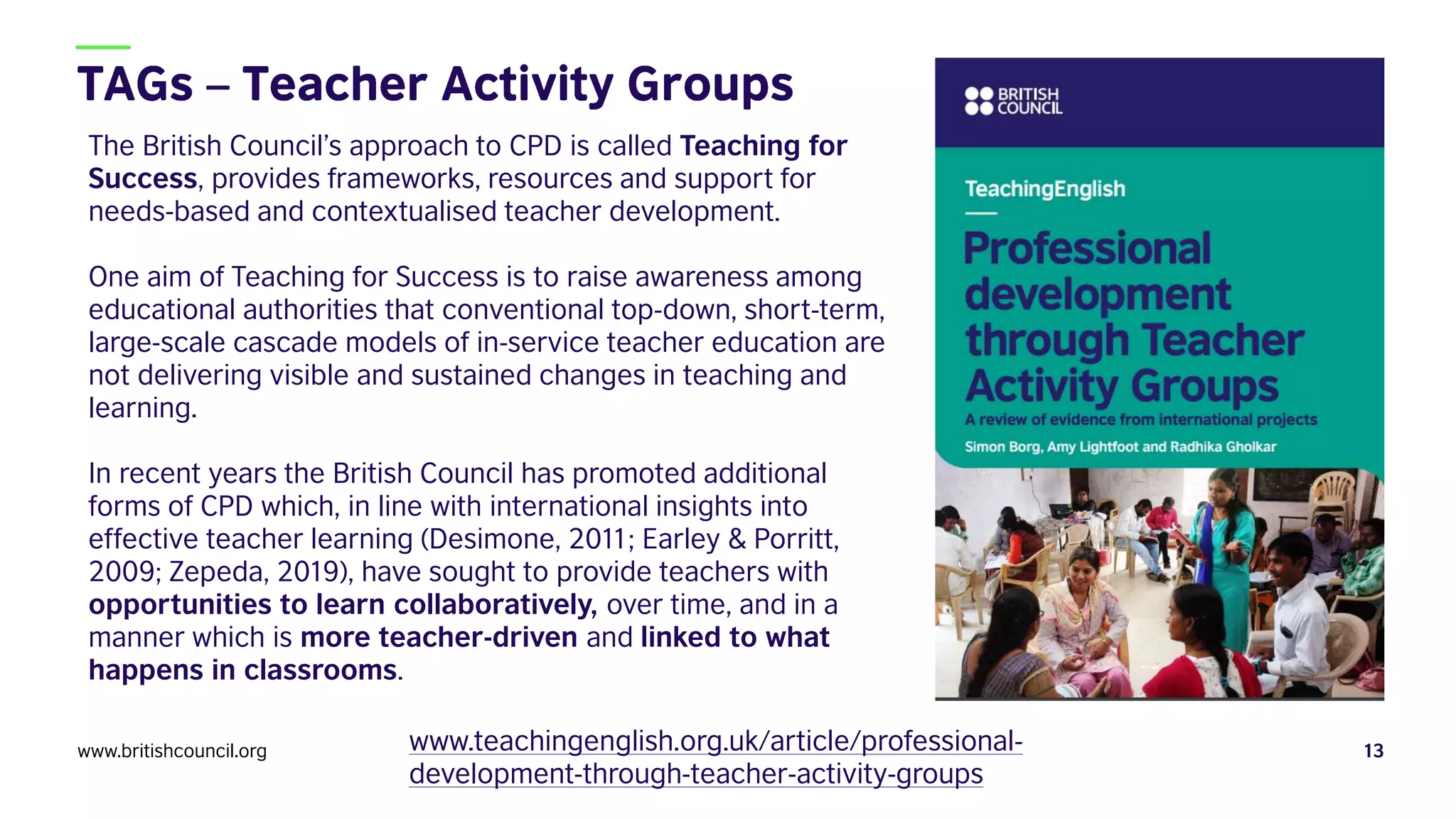 www.britishcouncil.org 13
www.teachingenglish.org.uk/article/professional-
development-through-teacher-activity-groups
The British Council’s approach to CPD is called Teaching for
Success, provides frameworks, resources and support for
needs-based and contextualised teacher development.
One aim of Teaching for Success is to raise awareness among
educational authorities that conventional top-down, short-term,
large-scale cascade models of in-service teacher education are
not delivering visible and sustained changes in teaching and
learning.
In recent years the British Council has promoted additional
forms of CPD which, in line with international insights into
effective teacher learning (Desimone, 2011; Earley & Porritt,
2009; Zepeda, 2019), have sought to provide teachers with
opportunities to learn collaboratively, over time, and in a
manner which is more teacher-driven and linked to what
happens in classrooms.
 