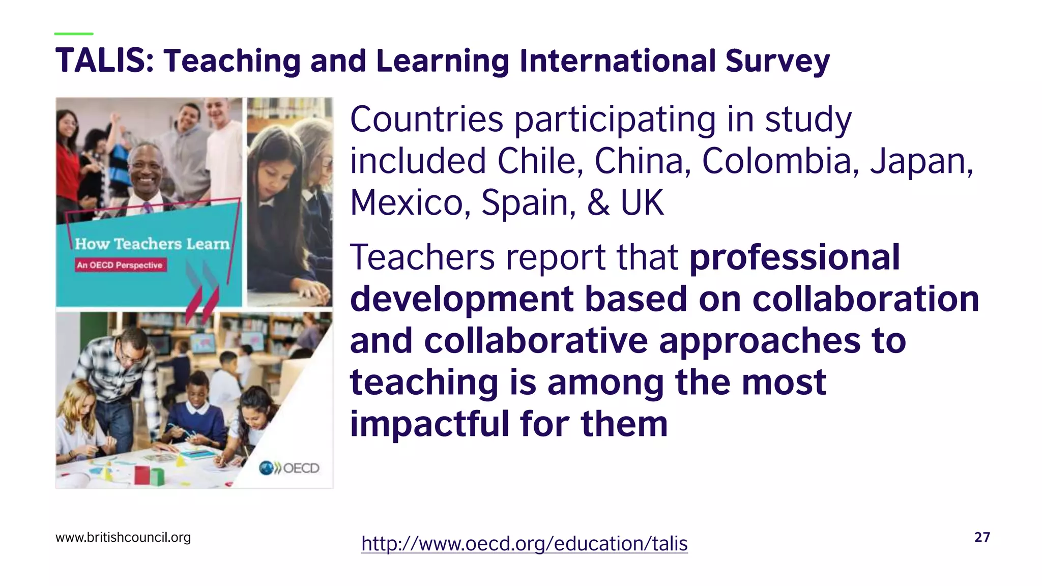 Countries participating in study
included Chile, China, Colombia, Japan,
Mexico, Spain, & UK
Teachers report that professional
development based on collaboration
and collaborative approaches to
teaching is among the most
impactful for them
www.britishcouncil.org 27
http://www.oecd.org/education/talis
 