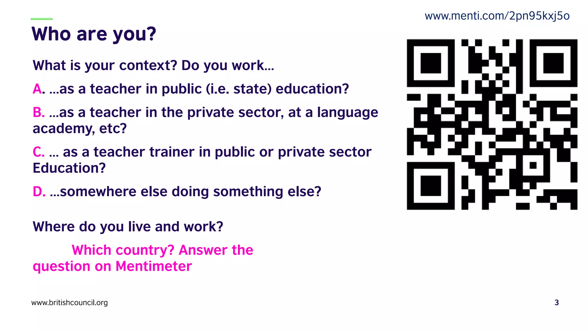 What is your context? Do you work…
A. …as a teacher in public (i.e. state) education?
B. …as a teacher in the private sector, at a language
academy, etc?
C. … as a teacher trainer in public or private sector
Education?
D. …somewhere else doing something else?
Where do you live and work?
Which country? Answer the
question on Mentimeter
www.britishcouncil.org 3
www.menti.com/2pn95kxj5o
 