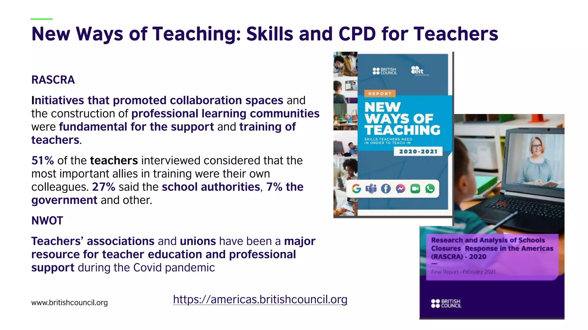 RASCRA
Initiatives that promoted collaboration spaces and
the construction of professional learning communities
were fundamental for the support and training of
teachers.
51% of the teachers interviewed considered that the
most important allies in training were their own
colleagues. 27% said the school authorities, 7% the
government and other.
NWOT
Teachers’ associations and unions have been a major
resource for teacher education and professional
support during the Covid pandemic
www.britishcouncil.org 31
https://americas.britishcouncil.org
 