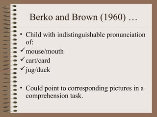 Berko and Brown (1960) …
• Child with indistinguishable pronunciation
of:
mouse/mouth
cart/card
jug/duck
• Could point to corresponding pictures in a
comprehension task.
 