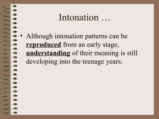 Intonation …
• Although intonation patterns can be
reproduced from an early stage,
understanding of their meaning is still
developing into the teenage years.
 