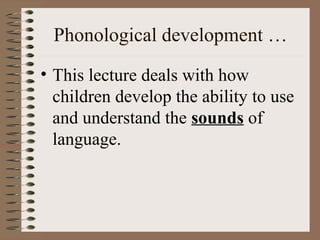 Phonological development …
• This lecture deals with how
children develop the ability to use
and understand the sounds of
language.
 