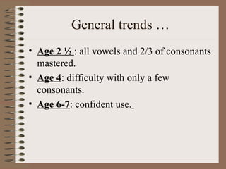 General trends …
• Age 2 ½ : all vowels and 2/3 of consonants
mastered.
• Age 4: difficulty with only a few
consonants.
• Age 6-7: confident use.
 