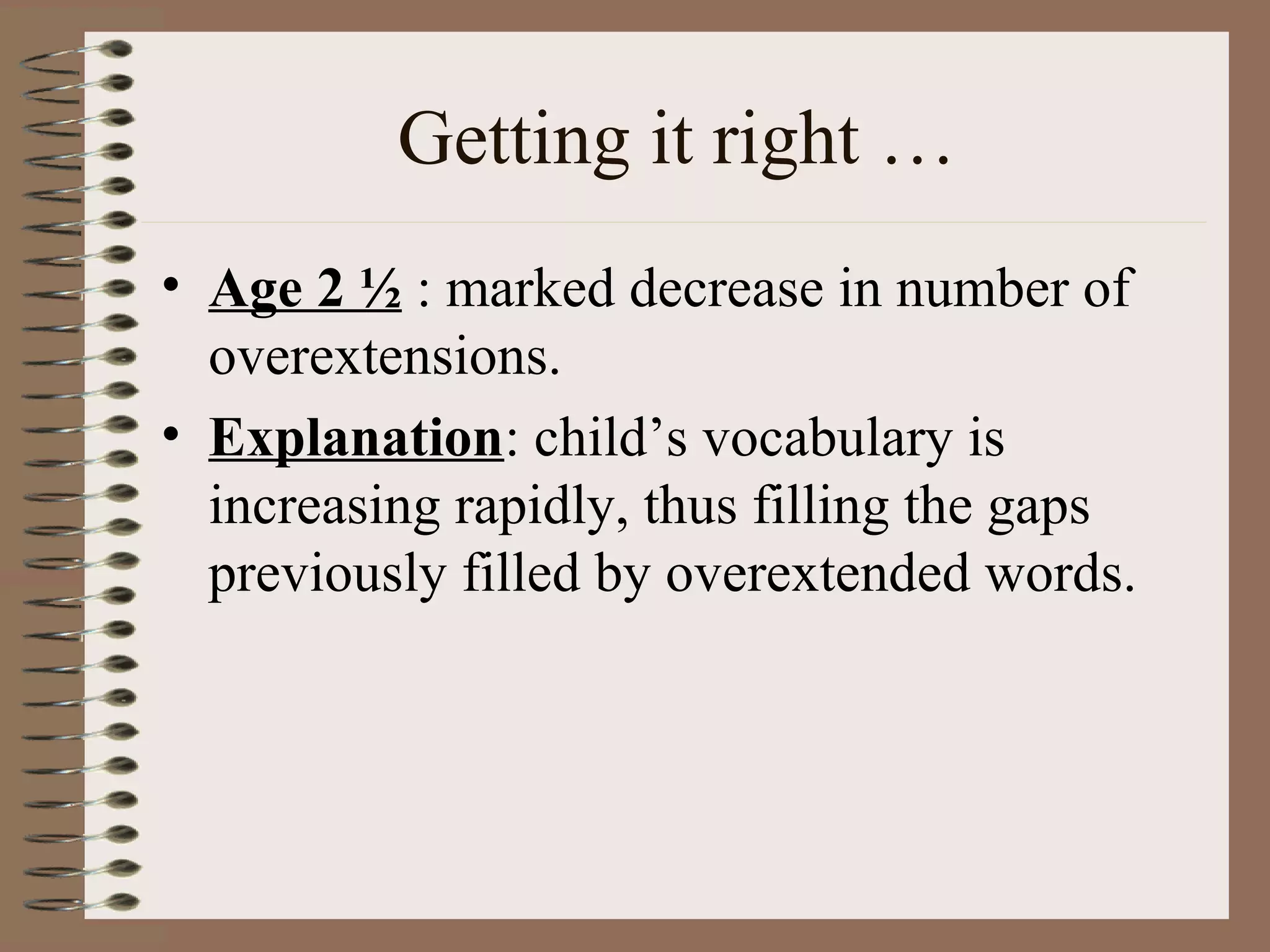 Getting it right …
• Age 2 ½ : marked decrease in number of
overextensions.
• Explanation: child’s vocabulary is
increasing rapidly, thus filling the gaps
previously filled by overextended words.
 