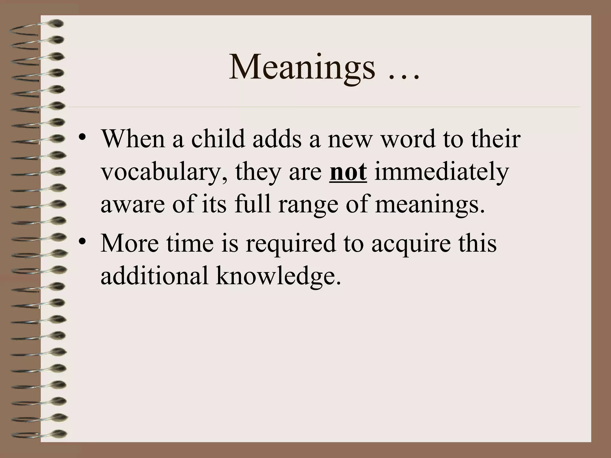 Meanings …
• When a child adds a new word to their
vocabulary, they are not immediately
aware of its full range of meanings.
• More time is required to acquire this
additional knowledge.
 