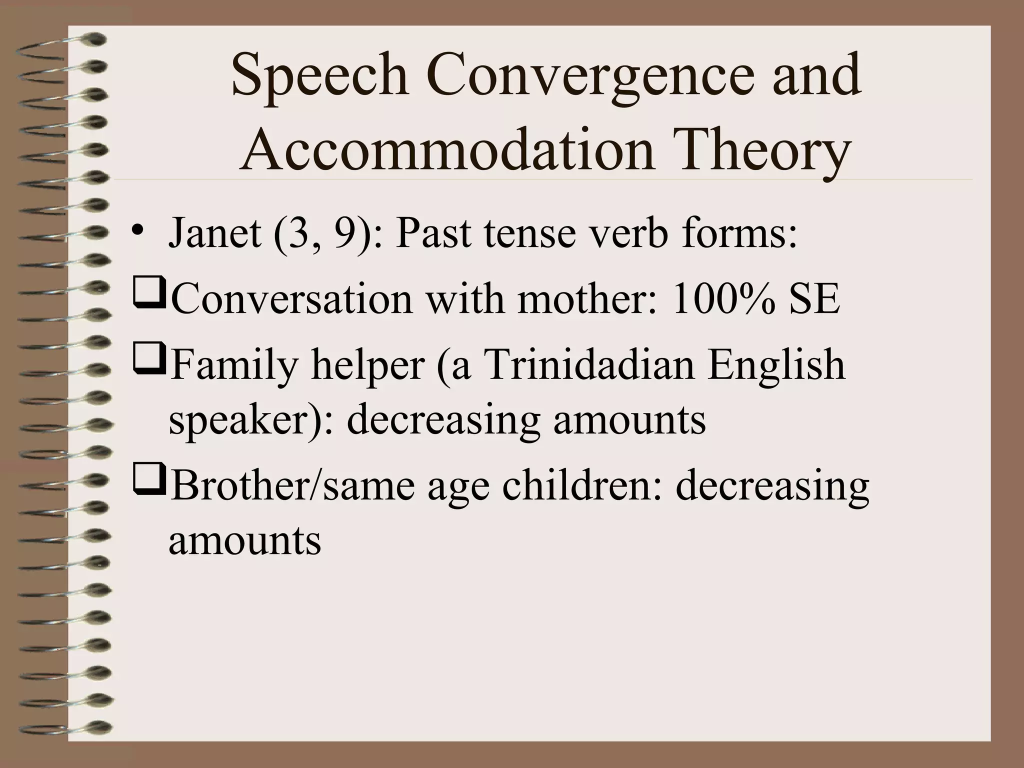 Speech Convergence and
Accommodation Theory
• Janet (3, 9): Past tense verb forms:
Conversation with mother: 100% SE
Family helper (a Trinidadian English
speaker): decreasing amounts
Brother/same age children: decreasing
amounts
 
