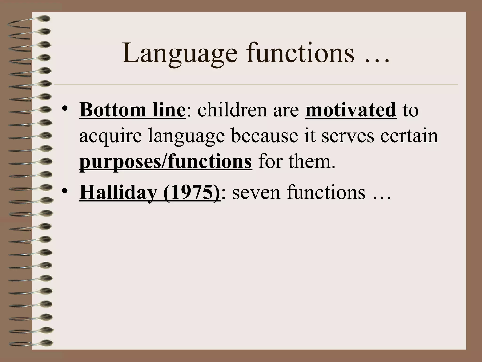 Language functions …
• Bottom line: children are motivated to
acquire language because it serves certain
purposes/functions for them.
• Halliday (1975): seven functions …
 