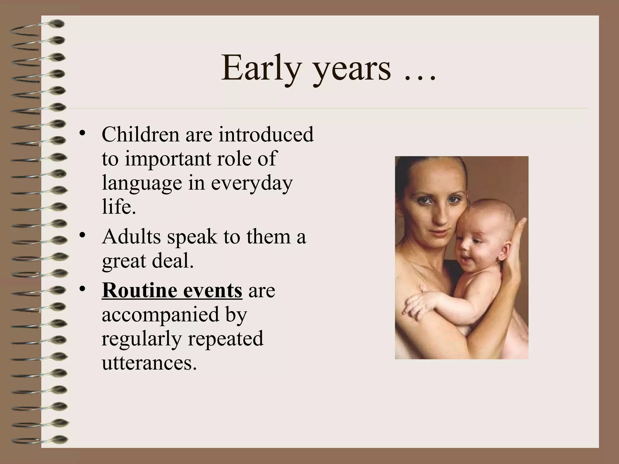 Early years …
• Children are introduced
to important role of
language in everyday
life.
• Adults speak to them a
great deal.
• Routine events are
accompanied by
regularly repeated
utterances.
 