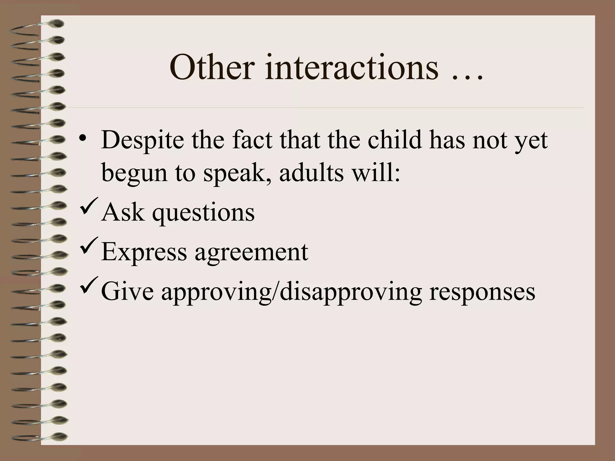 Other interactions …
• Despite the fact that the child has not yet
begun to speak, adults will:
Ask questions
Express agreement
Give approving/disapproving responses
 