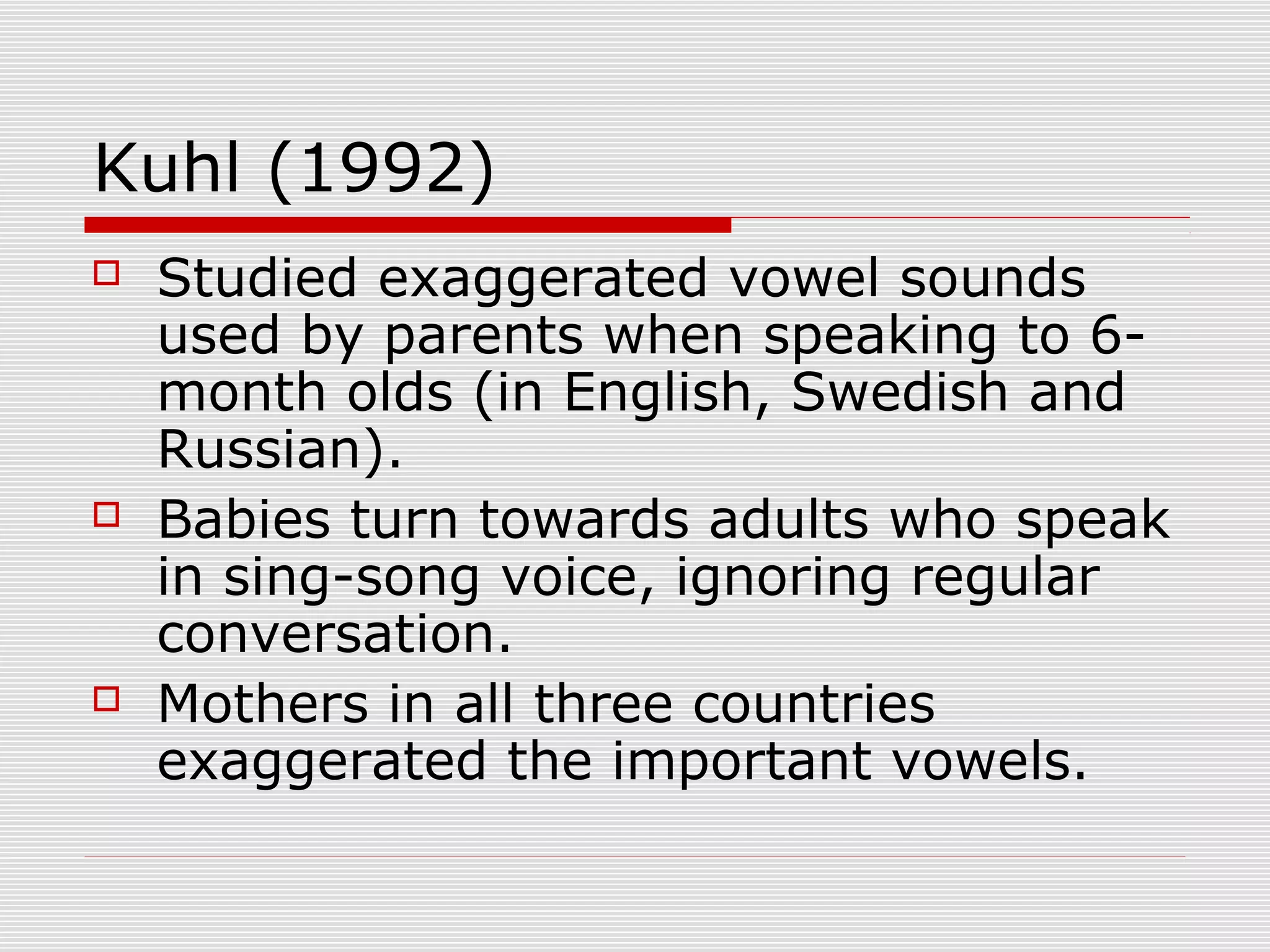 Kuhl (1992)
 Studied exaggerated vowel sounds
used by parents when speaking to 6-
month olds (in English, Swedish and
Russian).
 Babies turn towards adults who speak
in sing-song voice, ignoring regular
conversation.
 Mothers in all three countries
exaggerated the important vowels.
 