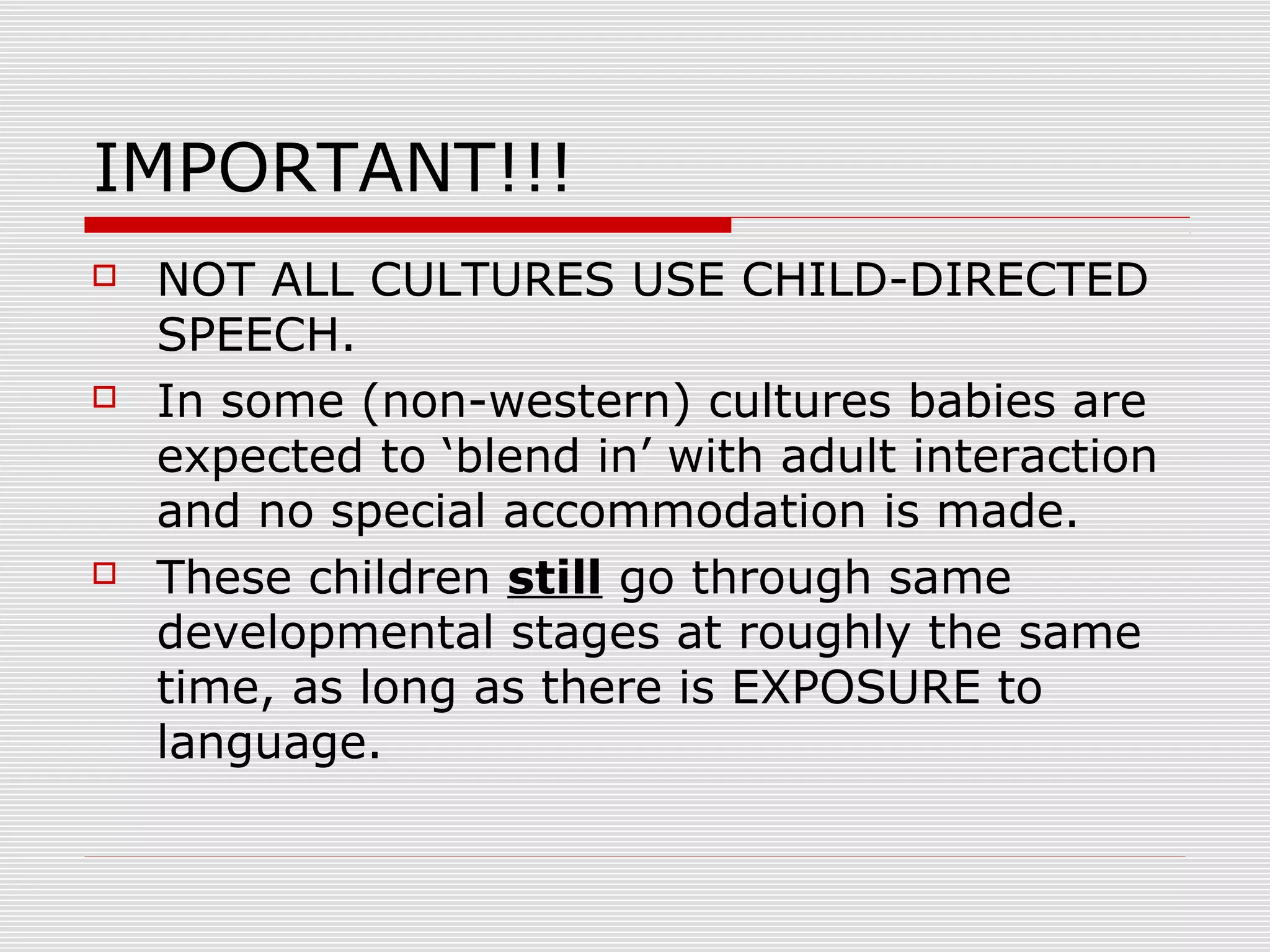 IMPORTANT!!!
 NOT ALL CULTURES USE CHILD-DIRECTED
SPEECH.
 In some (non-western) cultures babies are
expected to ‘blend in’ with adult interaction
and no special accommodation is made.
 These children still go through same
developmental stages at roughly the same
time, as long as there is EXPOSURE to
language.
 