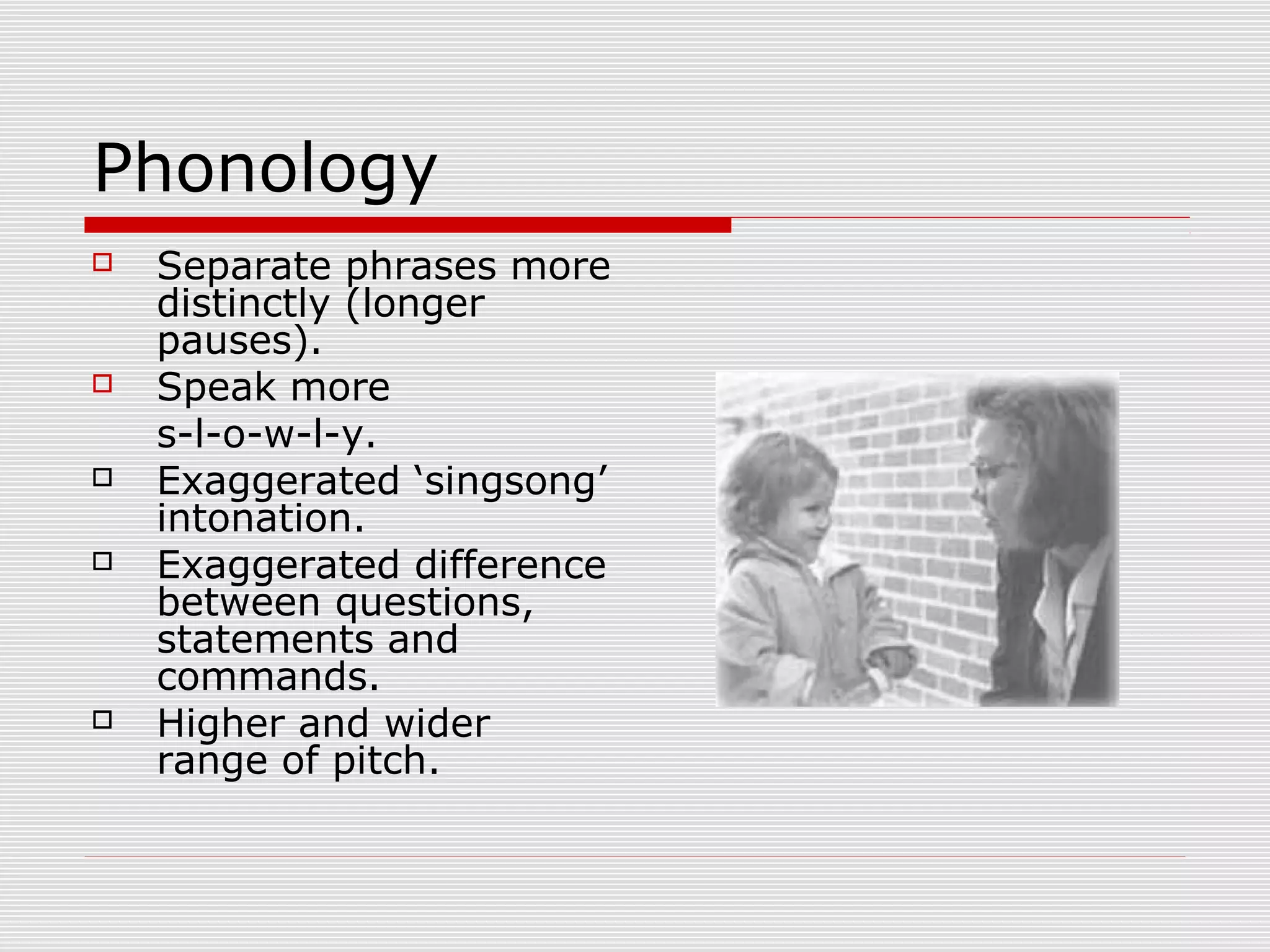 Phonology
 Separate phrases more
distinctly (longer
pauses).
 Speak more
s-l-o-w-l-y.
 Exaggerated ‘singsong’
intonation.
 Exaggerated difference
between questions,
statements and
commands.
 Higher and wider
range of pitch.
 