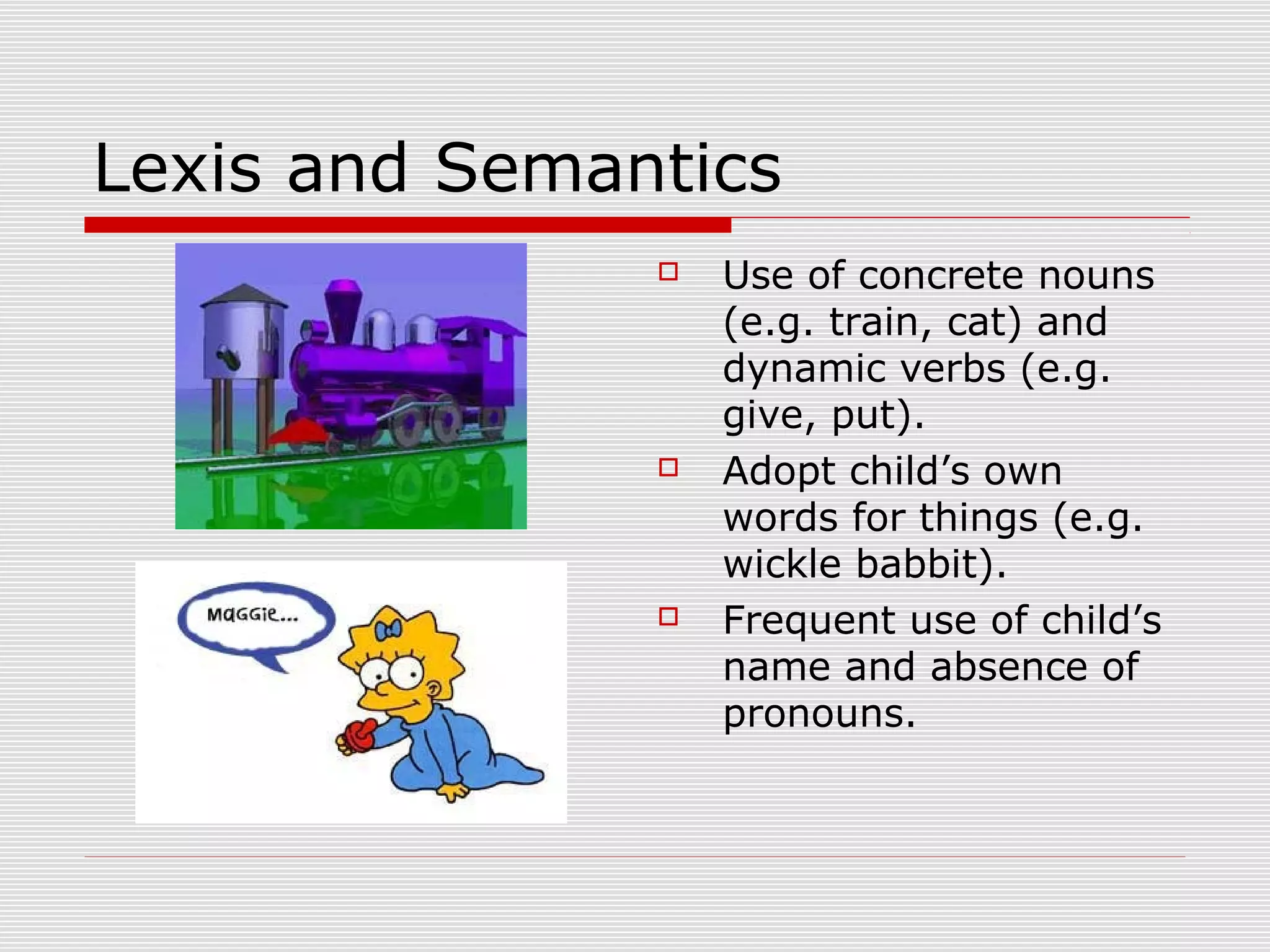 Lexis and Semantics
 Use of concrete nouns
(e.g. train, cat) and
dynamic verbs (e.g.
give, put).
 Adopt child’s own
words for things (e.g.
wickle babbit).
 Frequent use of child’s
name and absence of
pronouns.
 