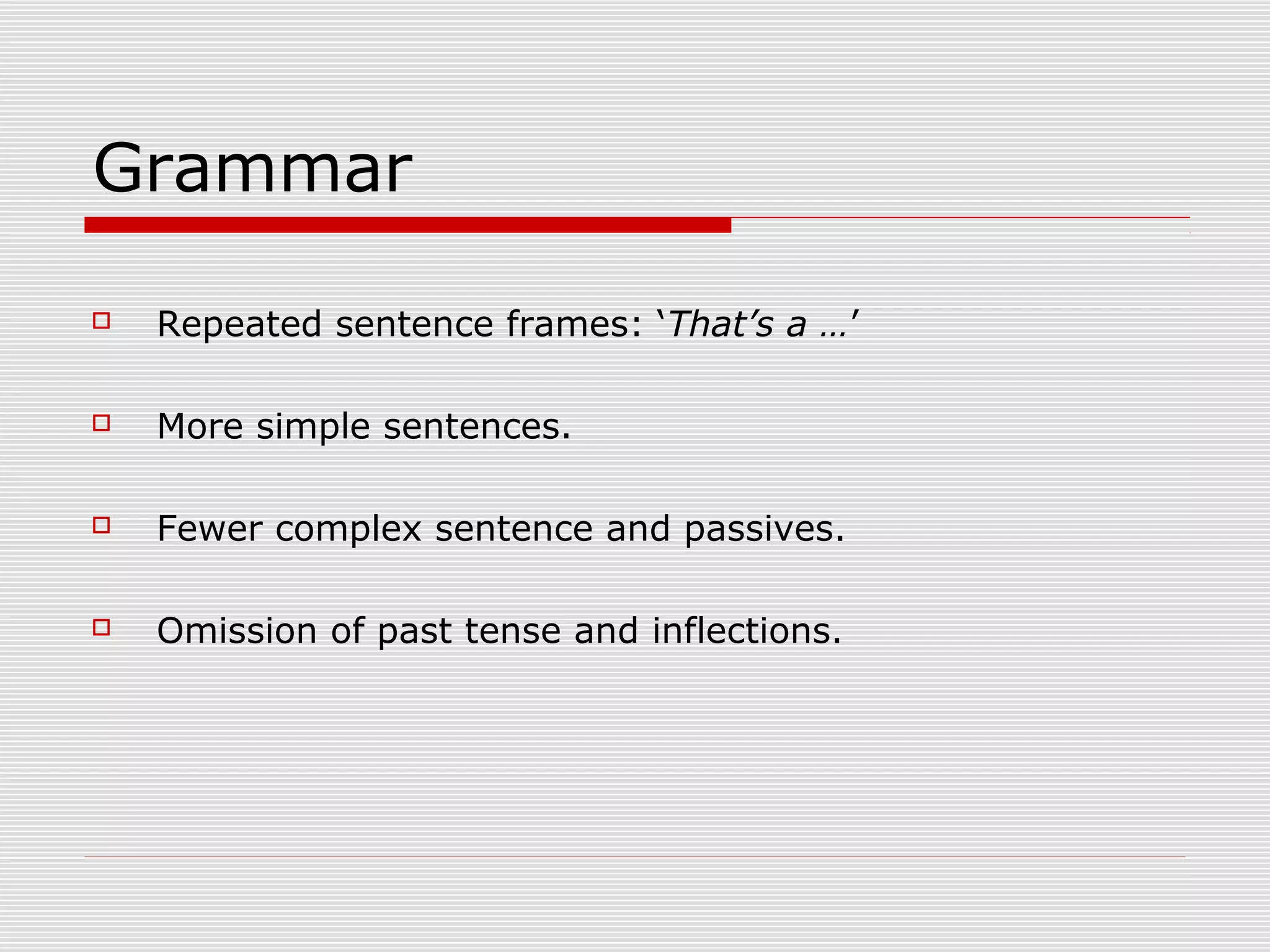 Grammar
 Repeated sentence frames: ‘That’s a …’
 More simple sentences.
 Fewer complex sentence and passives.
 Omission of past tense and inflections.
 