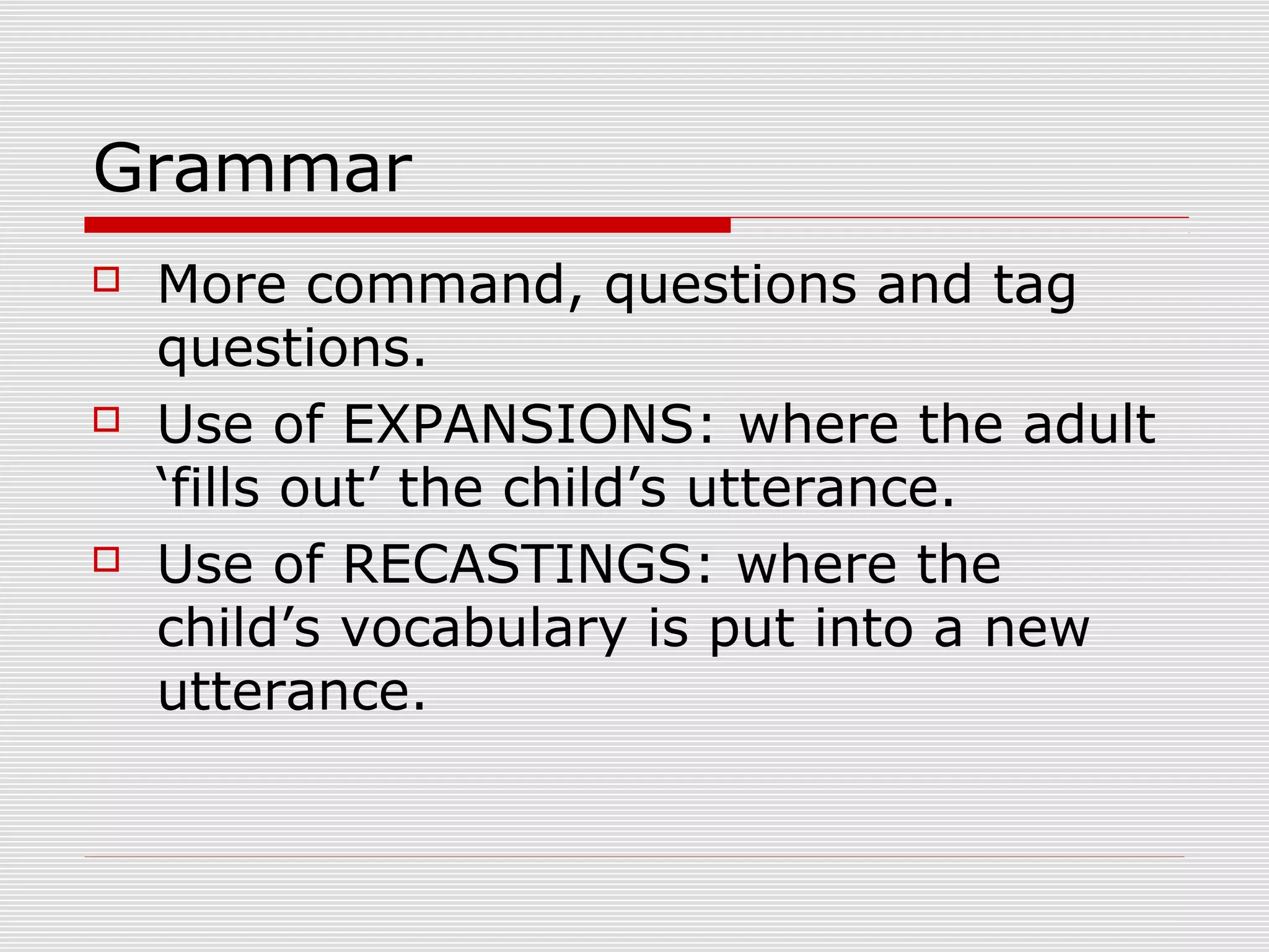Grammar
 More command, questions and tag
questions.
 Use of EXPANSIONS: where the adult
‘fills out’ the child’s utterance.
 Use of RECASTINGS: where the
child’s vocabulary is put into a new
utterance.
 