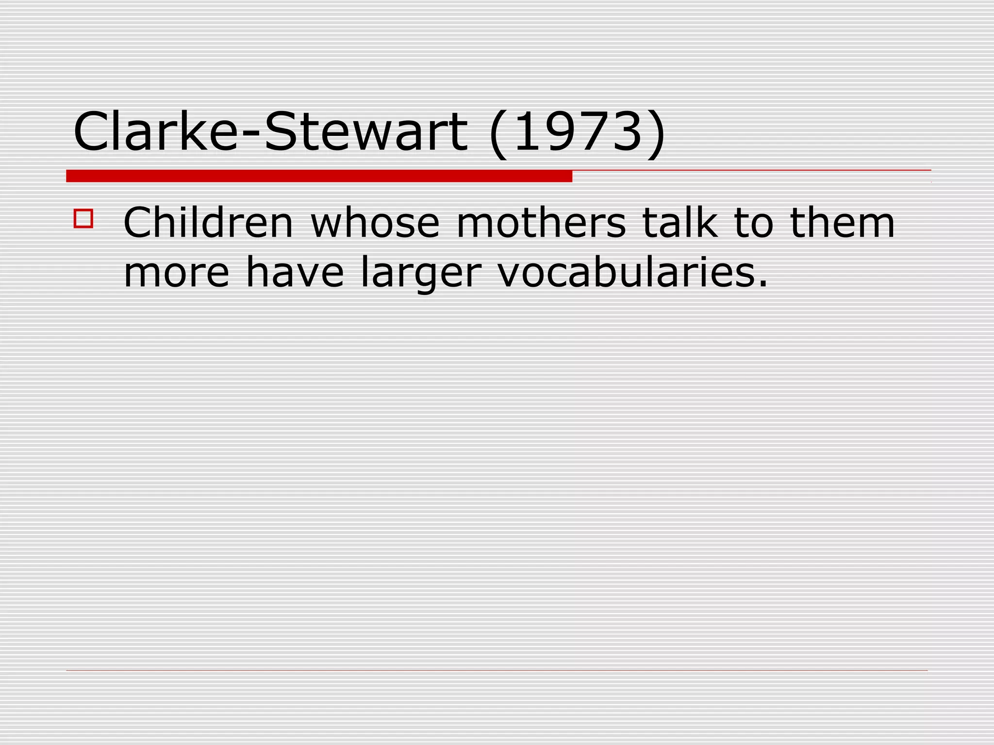 Clarke-Stewart (1973)
 Children whose mothers talk to them
more have larger vocabularies.
 
