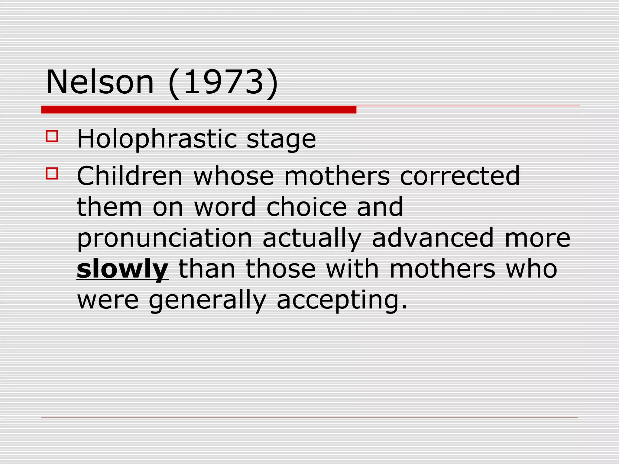Nelson (1973)
 Holophrastic stage
 Children whose mothers corrected
them on word choice and
pronunciation actually advanced more
slowly than those with mothers who
were generally accepting.
 