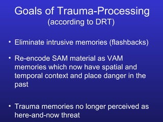 Goals of Trauma-Processing
(according to DRT)
• Eliminate intrusive memories (flashbacks)
• Re-encode SAM material as VAM
memories which now have spatial and
temporal context and place danger in the
past
• Trauma memories no longer perceived as
here-and-now threat

 