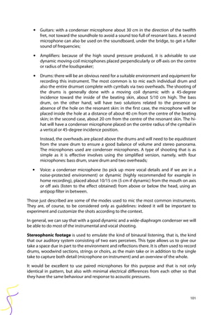 101
• Guitars: with a condenser microphone about 30 cm in the direction of the twelfth
fret, not toward the soundhole to avoid a sound too full of resonant bass. A second
microphone can also be used on the soundboard, under the bridge, to get a fuller
sound of frequencies;
• Amplifiers: because of the high sound pressure produced, it is advisable to use
dynamic moving-coil microphones placed perpendicularly or off-axis on the centre
or radius of the loudspeaker;
• Drums: there will be an obvious need for a suitable environment and equipment for
recording this instrument. The most common is to mic each individual drum and
also the entire drumset complete with cymbals via two overheads. The shooting of
the drums is generally done with a moving coil dynamic with a 45-degree
incidence toward the inside of the beating skin, about 5/10 cm high. The bass
drum, on the other hand, will have two solutions related to the presence or
absence of the hole on the resonant skin: in the first case, the microphone will be
placed inside the hole at a distance of about 40 cm from the centre of the beating
skin; in the second case, about 20 cm from the centre of the resonant skin. The hi-
hat will have a condenser microphone placed on the centre radius of the cymbal in
a vertical or 45-degree incidence position.
Instead, the overheads are placed above the drums and will need to be equidistant
from the snare drum to ensure a good balance of volume and stereo panorama.
The microphones used are condenser microphones. A type of shooting that is as
simple as it is effective involves using the simplified version, namely, with four
microphones: bass drum, snare drum and two overheads;
• Voice: a condenser microphone (to pick up more vocal details and if we are in a
noise-protected environment) or dynamic (highly recommended for example in
home recording), placed about 10/15 cm (5 cm if dynamic) from the mouth on axis
or off axis (listen to the effect obtained) from above or below the head, using an
antipop filter in between.
Those just described are some of the modes used to mic the most common instruments.
They are, of course, to be considered only as guidelines: indeed it will be important to
experiment and customize the shots according to the context.
In general, we can say that with a good dynamic and a wide-diaphragm condenser we will
be able to do most of the instrumental and vocal shooting.
Stereophonic footage is used to emulate the kind of binaural listening, that is, the kind
that our auditory system consisting of two ears perceives. This type allows us to give our
take a space due in part to the environment and reflections there. It is often used to record
drums, woodwind sections, strings or choirs, as the main take or in addition to the single
take to capture both detail (microphone on instrument) and an overview of the whole.
It would be excellent to use paired microphones for this purpose and that is not only
identical in pattern, but also with minimal electrical differences from each other so that
they have the same behaviour and response to acoustic pressures.
 