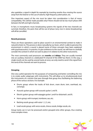 108
also spatialise a signal in depth for example by inserting reverbs thus moving the source
away from the listener or the use of volume, high frequency attenuation, etc.
One important aspect of the mix must be taken into consideration is that of mono
compatibility. This will be made possible only if there should not be too much phase shift
between the left and right channels.
In fact, in monophonic music broadcasting systems the signals of the two channels are
summed, therefore, the parts that will be out of phase (very nice in stereo broadcasting)
will all be cancelled.
Reverb processes
These are those operations used to place sound in an environmental context to make it
natural to listen to. This process is done naturally by our brain, which is able to perceive the
environment in which a sound is placed (some of these concepts have been explained
with psychoacoustics). In practice, to give ambience to the sound, we will have to carefully
consider the context in which we want to place it in relation to the other instruments.
The most commonly used processors are reverbs and delays. They are usually inserted
into an auxiliary channel or a dedicated FX channel (if the DAW has them). In this way, a
single reverb can be used by several tracks at once; we only need to send it the signal from
the send of the channels we want to process.
Grouping
One very useful operation for the purposes of compacting and better controlling the mix
is to create audio subgroups with instruments. This will allow us to simultaneously level
the instruments of a section that pass through that group thus facilitating the balancing
phase of the various sections. For example:
• Drums group: where the tracks of kick drum, snare drum, tom, overhead, etc.
converge;
• Acoustic guitars group: with acoustic guitar L and R;
• Electric guitars group: with arpeggio guitar L and R or distorted L and R;
• Horns group: with trumpet, trombone, sax, etc;
• Backing vocals group: with voice 1, 2, 3, etc;
• Lead vocals group: with verse vocals, chorus vocals, bridge vocals, etc.
Group tracks can in turn be processed and/or grouped onto other groups, thus creating
more complex mixes.
 
