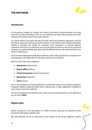 56
THE SOFTWARE
Introduction
In the previous chapter, an analysis was made of the kind of instrumentation we would
need for an audio recording; in this one we will focus on what will be perhaps the main
element of the whole system: the audio software.
To a great extent it has taken the place of what used to be hardware equipment, and the
last twenty years have witnessed a great evolution in the field of audio-related computing,
making it possible and usable for everyone (with sometimes a minimal expense,
sometimes even free) to create their own musical projects thanks to the use of a personal
computer, an audio interface and, above all, the software that we will choose based on our
needs or experiences.
So far we have talked generically about software, which will be divided into categories and
subcategories, each dependent on the type and function it will have.
Below is a list of the main categories:
• Sequencers (sequencers);
• Plug-in effect (effects);
• Virtual instruments (virtual instruments);
• Mastering (finalization)
• Score (scores).
Due to the evolution and high quality that is achievable today, many software programs
integrate multiple categories within them, making even a single application installed on
one's system more than sufficient.
The set of equipment and software that make-up the recording system can be referred to
by one name: DAW.
Digital audio
Before moving on to the description of a DAW it will be necessary to understand some
properties belonging to digital audio.
We will definitely not do an electronics lesson based on the binary algebraic system;
 