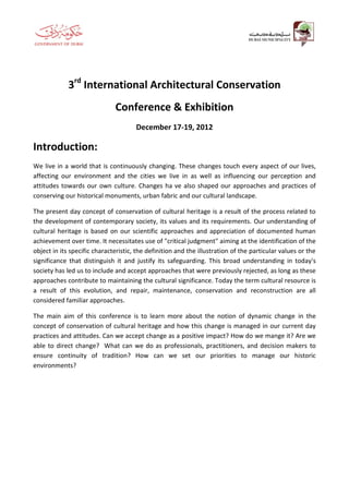 3rd International Architectural Conservation
                              Conference & Exhibition
                                      December 17-19, 2012

Introduction:
We live in a world that is continuously changing. These changes touch every aspect of our lives,
affecting our environment and the cities we live in as well as influencing our perception and
attitudes towards our own culture. Changes ha ve also shaped our approaches and practices of
conserving our historical monuments, urban fabric and our cultural landscape.

The present day concept of conservation of cultural heritage is a result of the process related to
the development of contemporary society, its values and its requirements. Our understanding of
cultural heritage is based on our scientific approaches and appreciation of documented human
achievement over time. It necessitates use of "critical judgment" aiming at the identification of the
object in its specific characteristic, the definition and the illustration of the particular values or the
significance that distinguish it and justify its safeguarding. This broad understanding in today's
society has led us to include and accept approaches that were previously rejected, as long as these
approaches contribute to maintaining the cultural significance. Today the term cultural resource is
a result of this evolution, and repair, maintenance, conservation and reconstruction are all
considered familiar approaches.

The main aim of this conference is to learn more about the notion of dynamic change in the
concept of conservation of cultural heritage and how this change is managed in our current day
practices and attitudes. Can we accept change as a positive impact? How do we mange it? Are we
able to direct change? What can we do as professionals, practitioners, and decision makers to
ensure continuity of tradition? How can we set our priorities to manage our historic
environments?
 