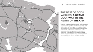 THE BEST OF BOTH
WORLDS; A GRAND
DOORWAY TO THE
HEART OF THE CITY
3 GÖKTÜRK; ISTANBUL REDEFINED
Göktürk: The Best of Both Worlds. Here, residents
experience the perfect blend of tranquility and
urban vibrancy. Serving as a grand doorway to
the heart of the city, Göktürk offers easy access
to Istanbul's cultural and commercial hubs.
Nestled amidst lush greenery and modern
amenities, this luxurious enclave provides a
serene escape while ensuring residents remain
connected to the vibrant pulse of Istanbul.
GÖKTÜRK
ISTANBUL AIRPORT
CITY CENTER
 