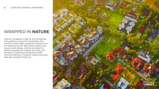 WRAPPED IN NATURE
Göktürk: Wrapped in Nature. Surrounded by
lush greenery and scenic landscapes, this
luxurious haven offers residents a retreat from
the bustling city life. With parks, forests, and
natural trails nearby, Göktürk provides the
perfect backdrop for outdoor activities and
relaxation. Experience tranquility amidst
nature's embrace in Göktürk, where every day
feels like a breath of fresh air.
4 GÖKTÜRK; ISTANBUL REDEFINED
 
