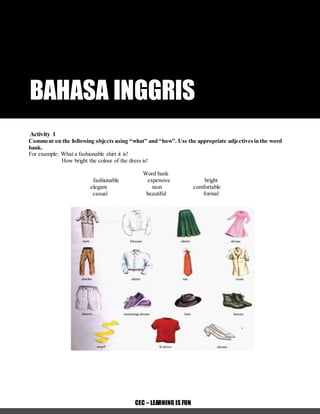 MODUL BAHASA INGGRISSMP KELAS 8 CREATIVE EDUCATION COURSE -1 -
CEC – LEARNING IS FUN
BAHASA INGGRIS
Activity 1
Comment on the following objects using “what” and “how”. Use the appropriate adjectivesin the word
bank.
For example: What a fashionable shirt it is!
How bright the colour of the dress is!
Word bank
fashionable expensive bright
elegant neat comfortable
casual beautiful formal
 
