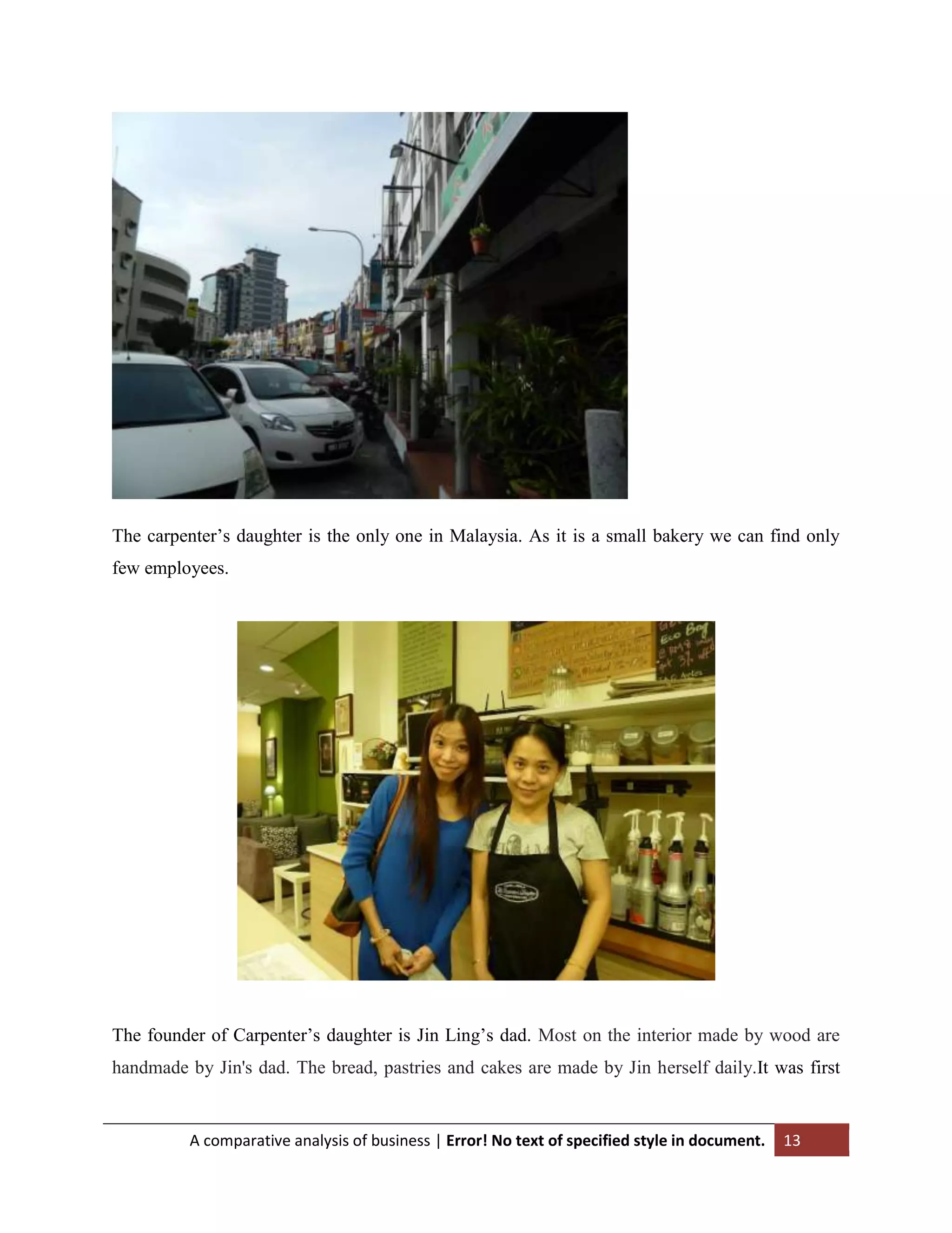 The carpenter‟s daughter is the only one in Malaysia. As it is a small bakery we can find only
few employees.

The founder of Carpenter‟s daughter is Jin Ling‟s dad. Most on the interior made by wood are
handmade by Jin's dad. The bread, pastries and cakes are made by Jin herself daily.It was first

A comparative analysis of business | Error! No text of specified style in document.

13

 